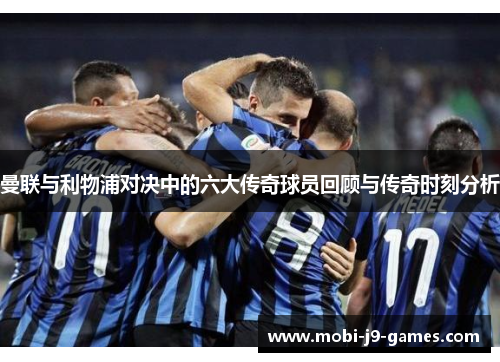 曼联与利物浦对决中的六大传奇球员回顾与传奇时刻分析
