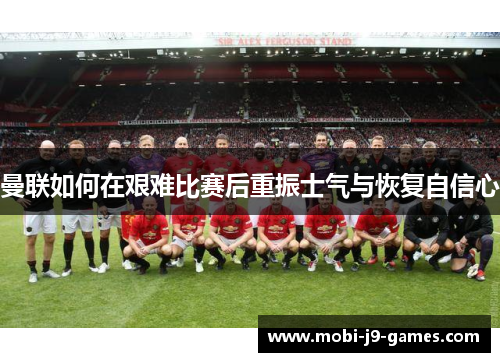 曼联如何在艰难比赛后重振士气与恢复自信心