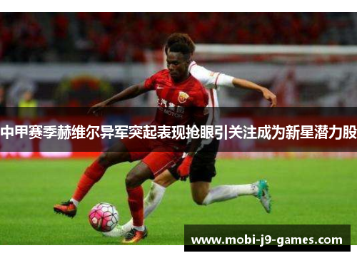 中甲赛季赫维尔异军突起表现抢眼引关注成为新星潜力股