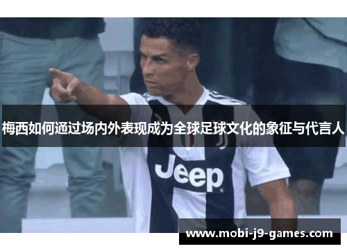 梅西如何通过场内外表现成为全球足球文化的象征与代言人