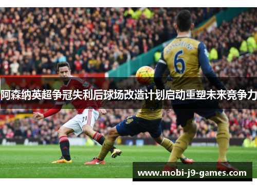 阿森纳英超争冠失利后球场改造计划启动重塑未来竞争力 阿森纳英超争冠失利后球场改造计划启动重塑未来竞争力