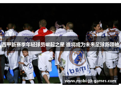 西甲新赛季年轻球员崛起之星 谁将成为未来足球新领袖 西甲新赛季年轻球员崛起之星 谁将成为未来足球新领袖