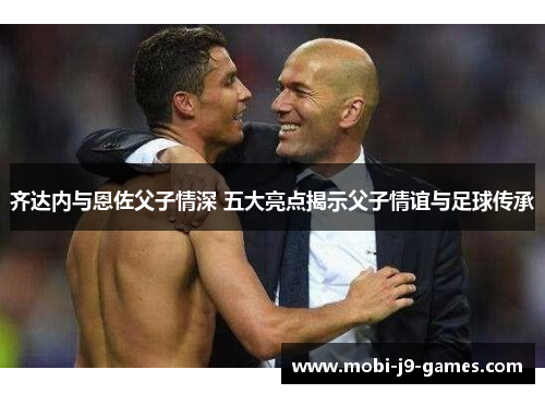 齐达内与恩佐父子情深 五大亮点揭示父子情谊与足球传承